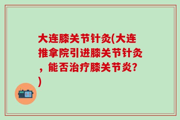 大连膝关节针灸(大连推拿院引进膝关节针灸，能否治疗膝关节炎？)
