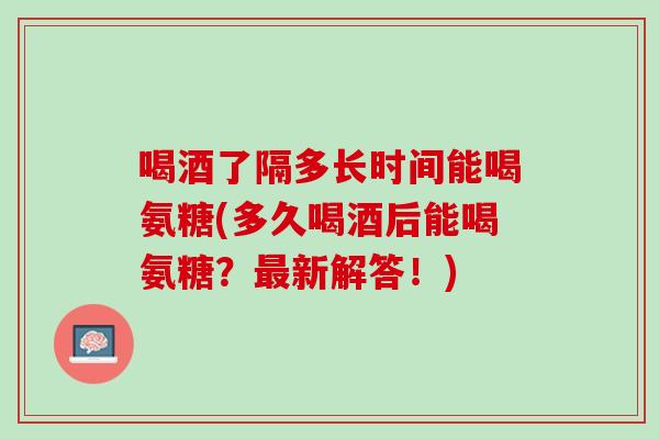 喝酒了隔多长时间能喝氨糖(多久喝酒后能喝氨糖？最新解答！)