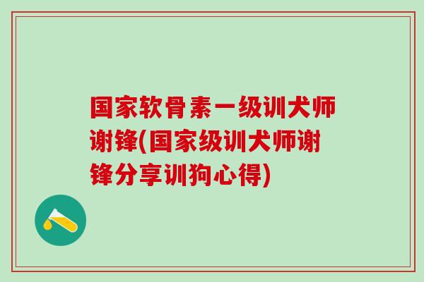 国家软骨素一级训犬师谢锋(国家级训犬师谢锋分享训狗心得)