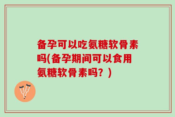 备孕可以吃氨糖软骨素吗(备孕期间可以食用氨糖软骨素吗？)