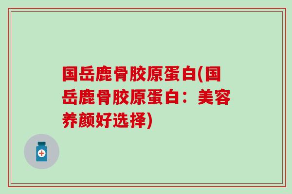 国岳鹿骨胶原蛋白(国岳鹿骨胶原蛋白：美容养颜好选择)