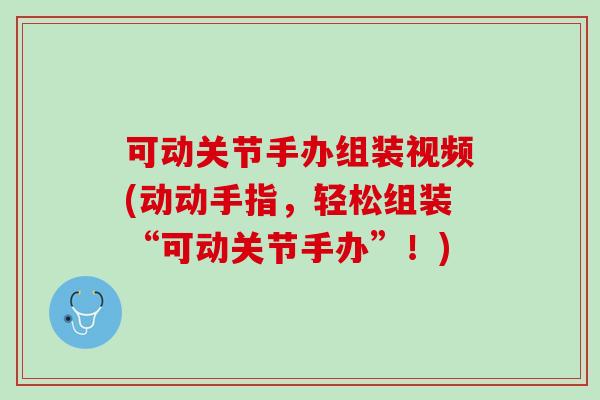 可动关节手办组装视频(动动手指，轻松组装“可动关节手办”！)