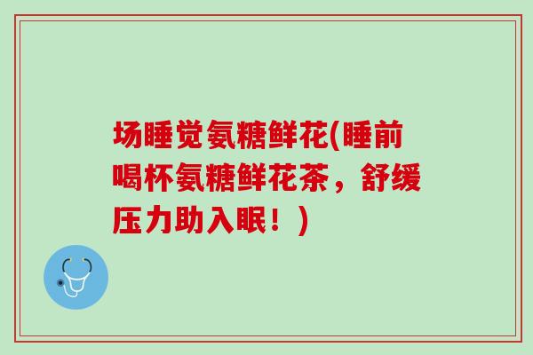 场睡觉氨糖鲜花(睡前喝杯氨糖鲜花茶，舒缓压力助入眠！)
