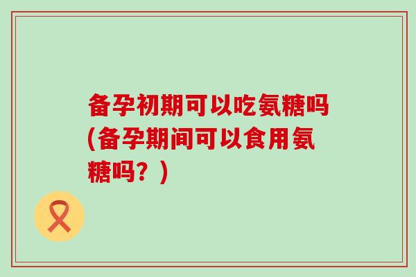 备孕初期可以吃氨糖吗(备孕期间可以食用氨糖吗？)