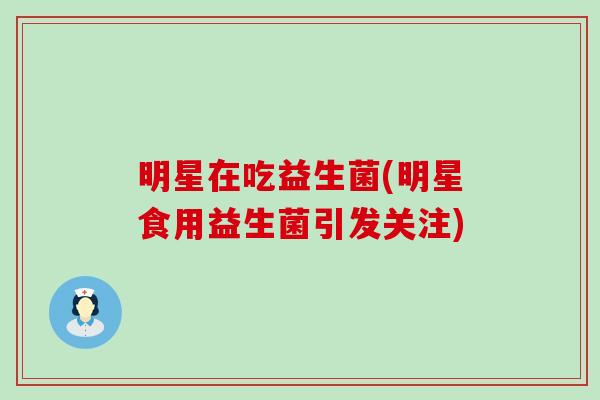 明星在吃益生菌(明星食用益生菌引发关注) 明星在吃益生菌(明星食用益生菌引发关注)