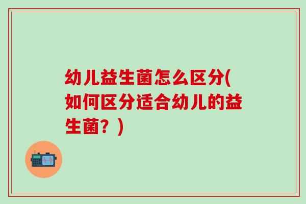 幼儿益生菌怎么区分(如何区分适合幼儿的益生菌？)