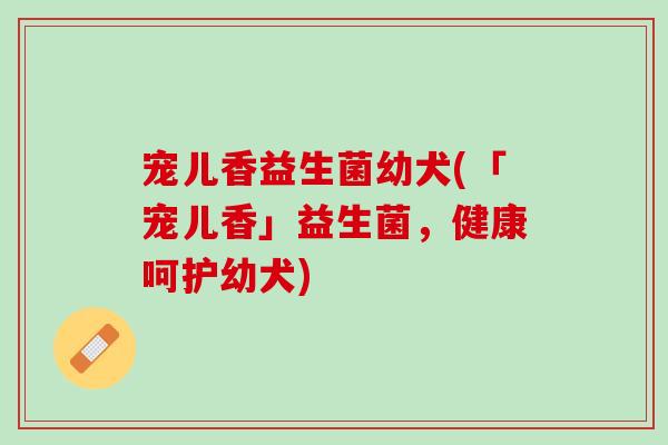 宠儿香益生菌幼犬(「宠儿香」益生菌，健康呵护幼犬)