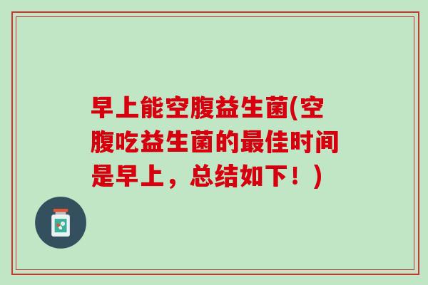 早上能空腹益生菌(空腹吃益生菌的最佳时间是早上，总结如下！)