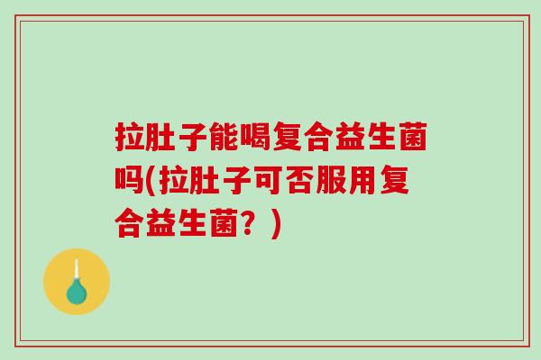 拉肚子能喝复合益生菌吗(拉肚子可否服用复合益生菌？)