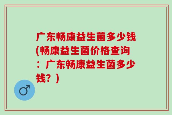 广东畅康益生菌多少钱(畅康益生菌价格查询：广东畅康益生菌多少钱？)