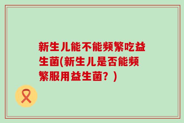 新生儿能不能频繁吃益生菌(新生儿是否能频繁服用益生菌？)