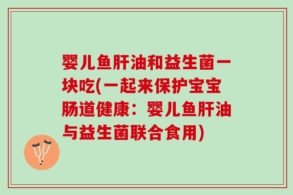 婴儿鱼肝油和益生菌一块吃(一起来保护宝宝肠道健康：婴儿鱼肝油与益生菌联合食用)
