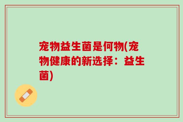 宠物益生菌是何物(宠物健康的新选择:益生菌) 宠物益生菌是何物(宠物健康的新选择:益生菌)