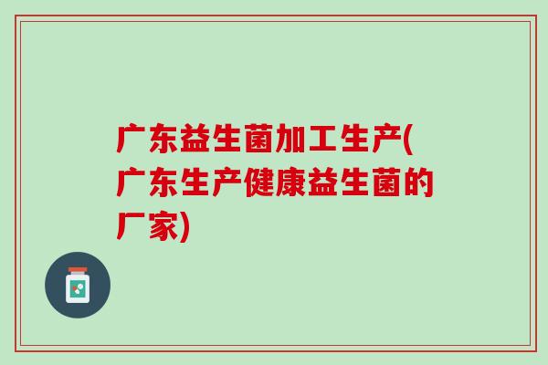 广东益生菌加工生产(广东生产健康益生菌的厂家)