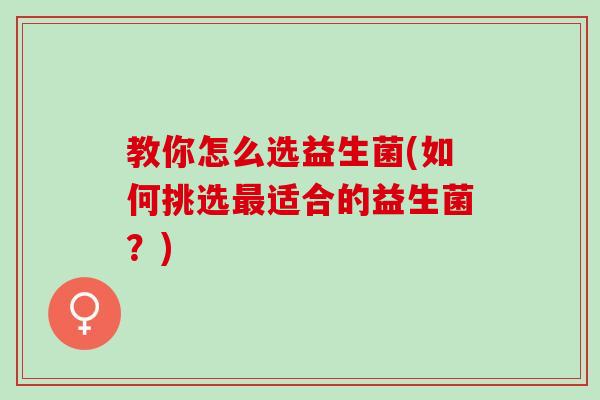 教你怎么选益生菌(如何挑选最适合的益生菌？)