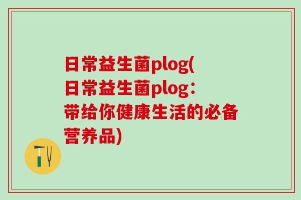 日常益生菌plog(日常益生菌plog：带给你健康生活的必备营养品)