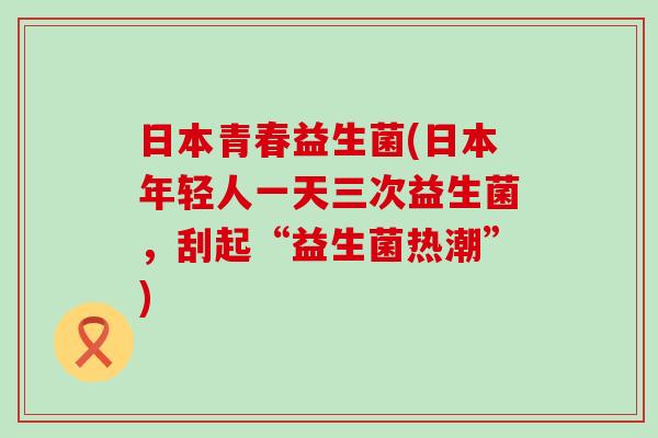 日本青春益生菌(日本年轻人一天三次益生菌，刮起“益生菌热潮”)