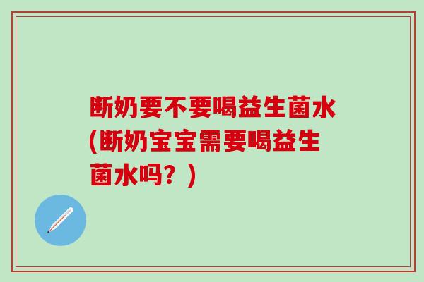 断奶要不要喝益生菌水(断奶宝宝需要喝益生菌水吗？)