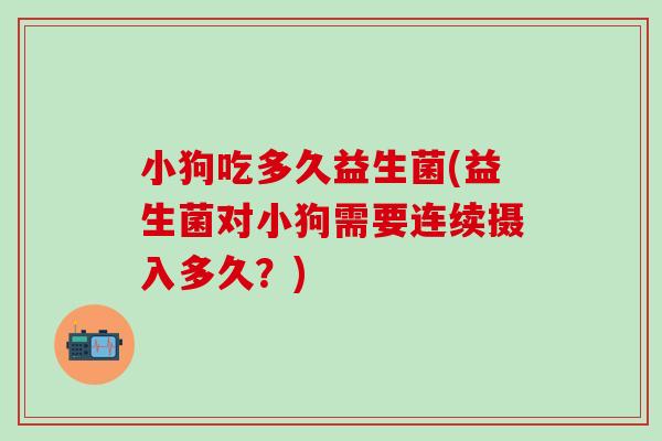小狗吃多久益生菌(益生菌对小狗需要连续摄入多久?) 小狗吃多久益生菌(益生菌对小狗需要连续摄入多久?)