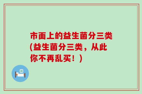 市面上的益生菌分三类(益生菌分三类，从此你不再乱买！)