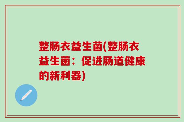 整肠衣益生菌(整肠衣益生菌:促进肠道健康的新利器) 整肠衣益生菌(整肠衣益生菌:促进肠道健康的新利器)