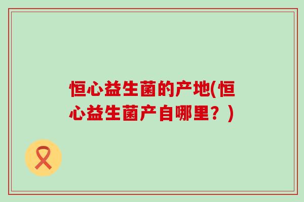 恒心益生菌的产地(恒心益生菌产自哪里?) 恒心益生菌的产地(恒心益生菌产自哪里?)
