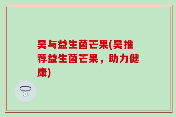 昊与益生菌芒果(昊推荐益生菌芒果，助力健康)