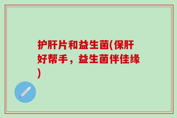 护肝片和益生菌(保肝好帮手，益生菌伴佳缘)