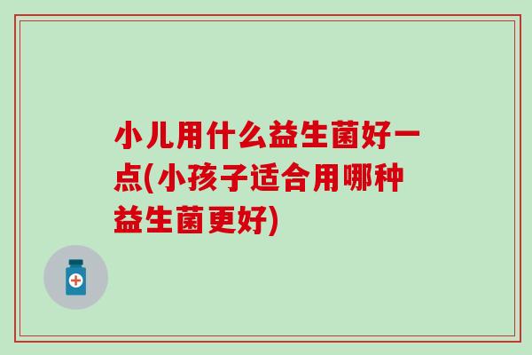 小儿用什么益生菌好一点(小孩子适合用哪种益生菌更好)