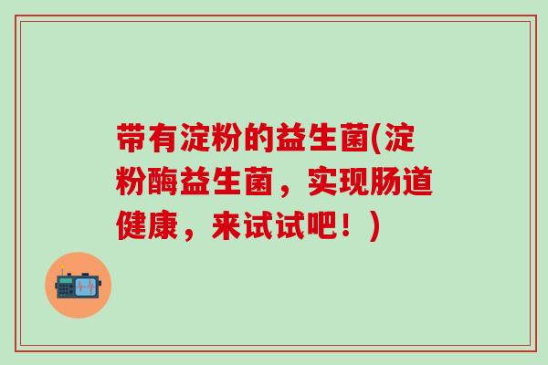 带有淀粉的益生菌(淀粉酶益生菌，实现肠道健康，来试试吧！)
