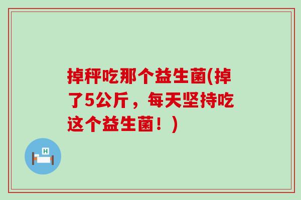 掉秤吃那个益生菌(掉了5公斤，每天坚持吃这个益生菌！)