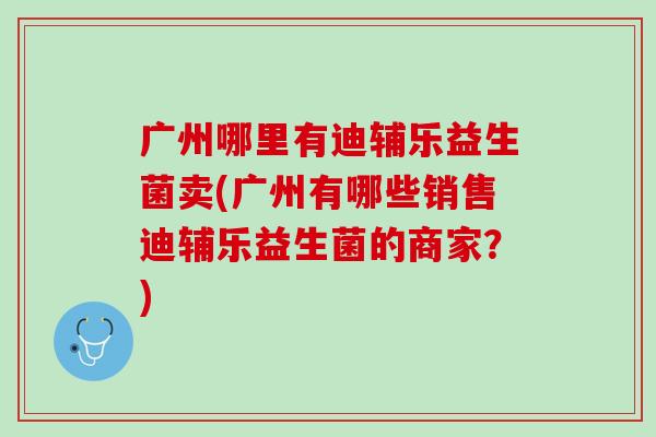 广州哪里有迪辅乐益生菌卖(广州有哪些销售迪辅乐益生菌的商家？)