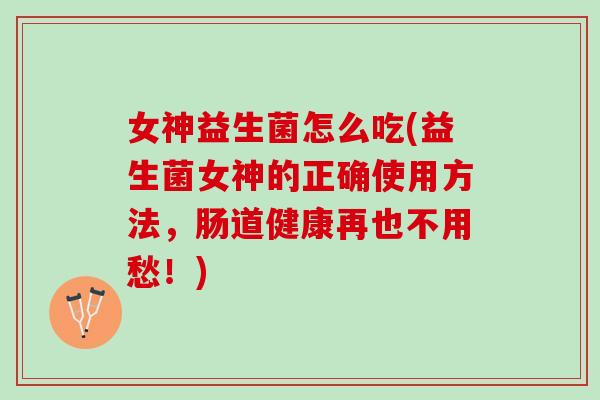 女神益生菌怎么吃(益生菌女神的正确使用方法，肠道健康再也不用愁！)