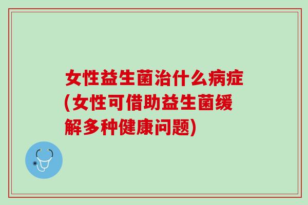 女性益生菌治什么病症(女性可借助益生菌缓解多种健康问题)