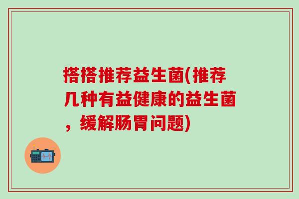 搭搭推荐益生菌(推荐几种有益健康的益生菌，缓解肠胃问题)