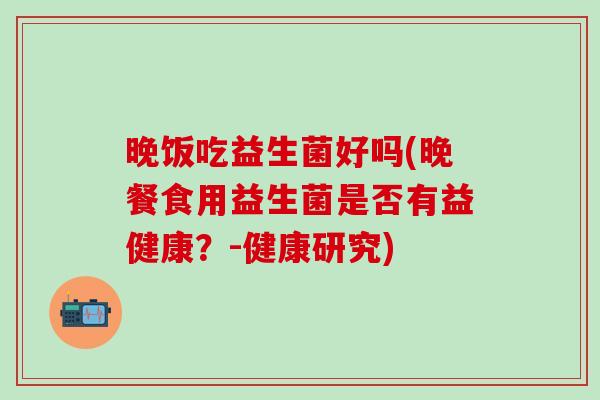 晚饭吃益生菌好吗(晚餐食用益生菌是否有益健康？-健康研究)