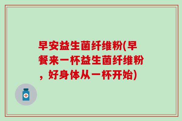 早安益生菌纤维粉(早餐来一杯益生菌纤维粉，好身体从一杯开始)