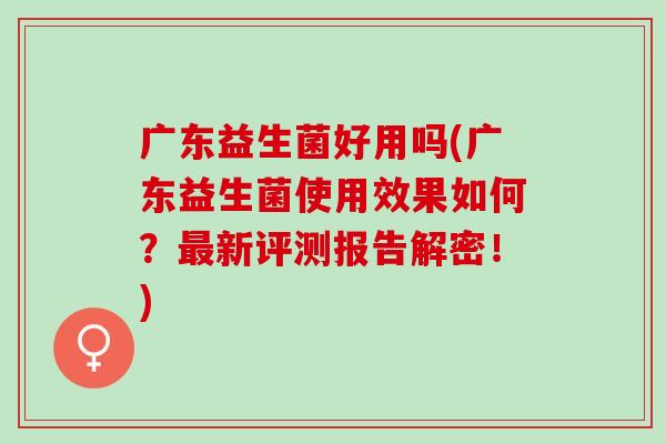 广东益生菌好用吗(广东益生菌使用效果如何？最新评测报告解密！)