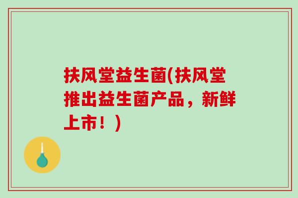 扶风堂益生菌(扶风堂推出益生菌产品，新鲜上市！)