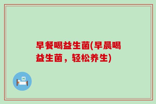 早餐喝益生菌(早晨喝益生菌，轻松养生)