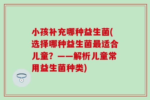 小孩补充哪种益生菌(选择哪种益生菌最适合儿童？——解析儿童常用益生菌种类)