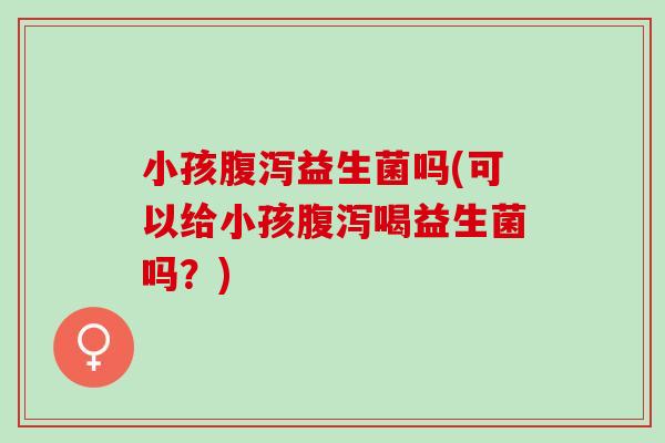小孩腹泻益生菌吗(可以给小孩腹泻喝益生菌吗？)
