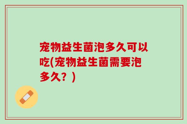宠物益生菌泡多久可以吃(宠物益生菌需要泡多久？)