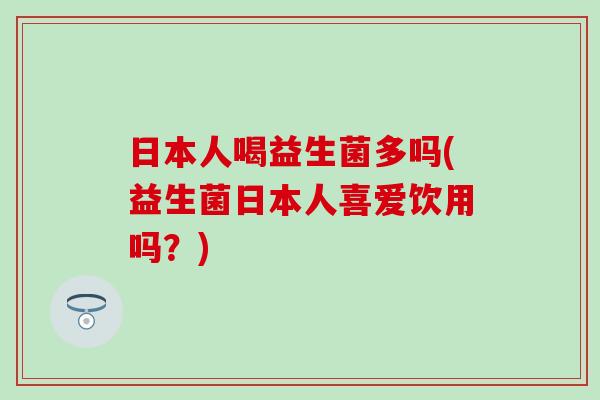 日本人喝益生菌多吗(益生菌日本人喜爱饮用吗？)