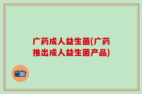 广药成人益生菌(广药推出成人益生菌产品)