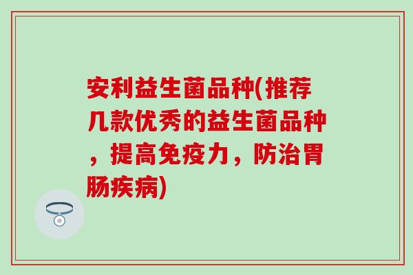 安利益生菌品种(推荐几款优秀的益生菌品种,提高力,防) 安利益生菌品种(推荐几款优秀的益生菌品种,提高力,防)