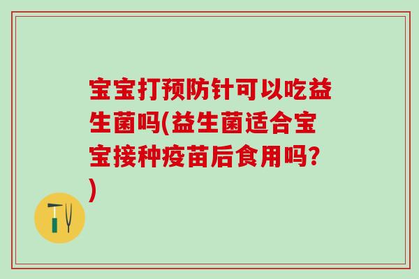 宝宝打预防针可以吃益生菌吗(益生菌适合宝宝接种疫苗后食用吗？)