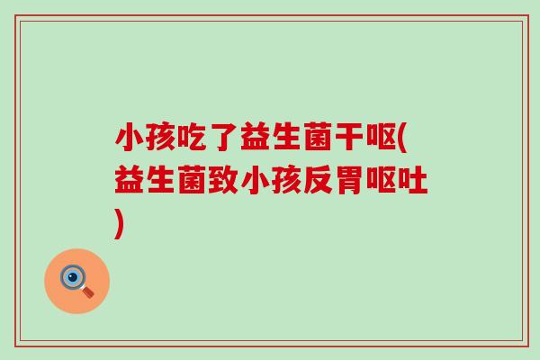 小孩吃了益生菌干呕(益生菌致小孩反胃呕吐)
