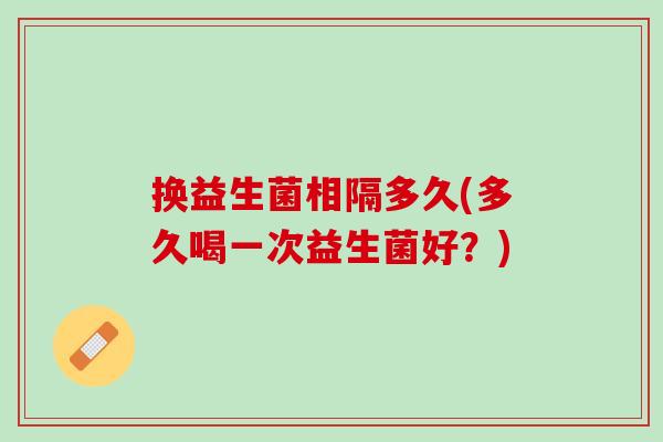 换益生菌相隔多久(多久喝一次益生菌好？)
