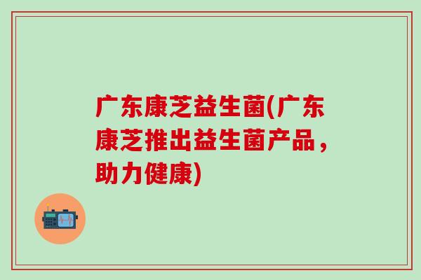 广东康芝益生菌(广东康芝推出益生菌产品，助力健康)